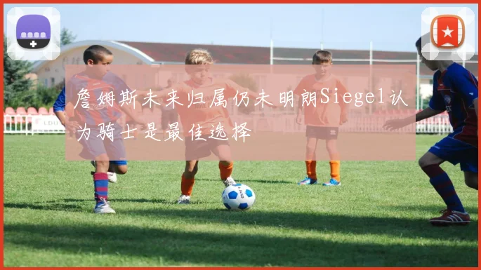 詹姆斯未来归属仍未明朗Siegel认为骑士是最佳选择