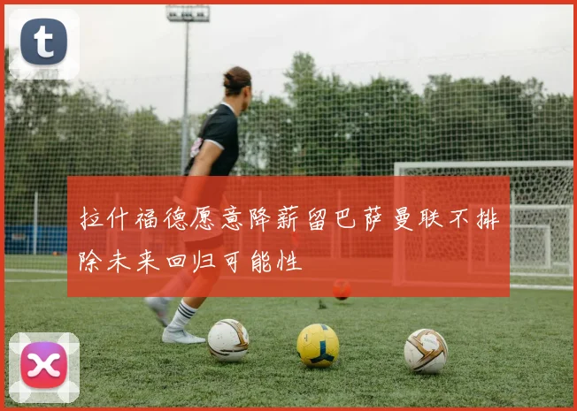 拉什福德愿意降薪留巴萨曼联不排除未来回归可能性