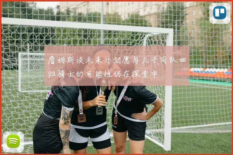 詹姆斯谈未来计划愿与儿子同队回归骑士的可能性仍在探索中