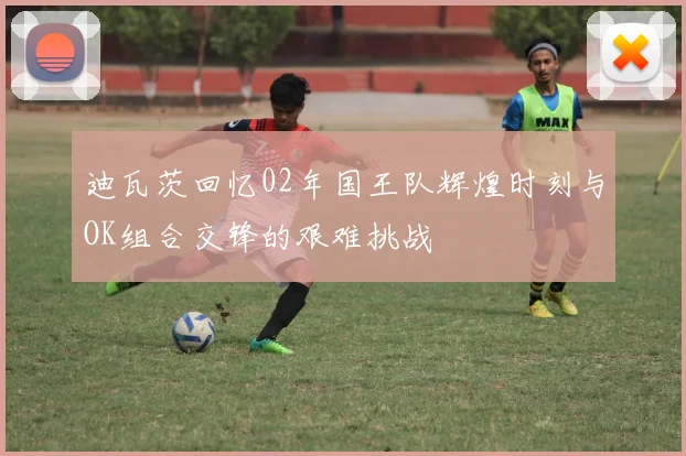 迪瓦茨回忆02年国王队辉煌时刻与OK组合交锋的艰难挑战