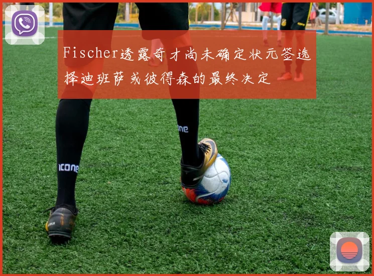 Fischer透露奇才尚未确定状元签选择迪班萨或彼得森的最终决定