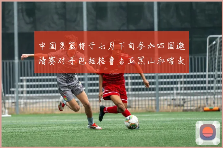 中国男篮将于七月下旬参加四国邀请赛对手包括格鲁吉亚黑山和喀麦隆