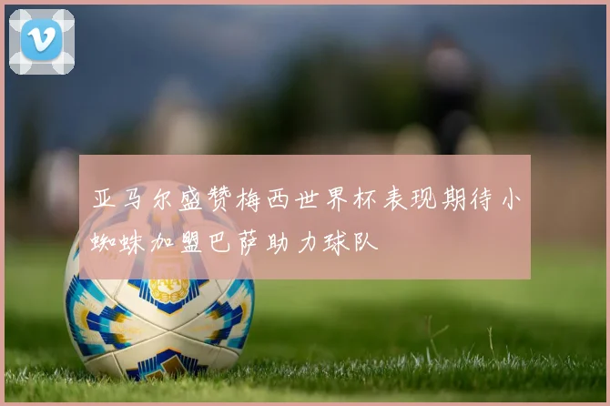 亚马尔盛赞梅西世界杯表现期待小蜘蛛加盟巴萨助力球队