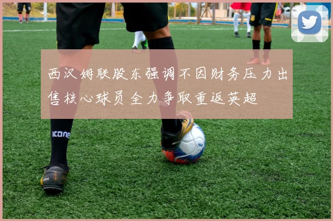 西汉姆联股东强调不因财务压力出售核心球员全力争取重返英超
