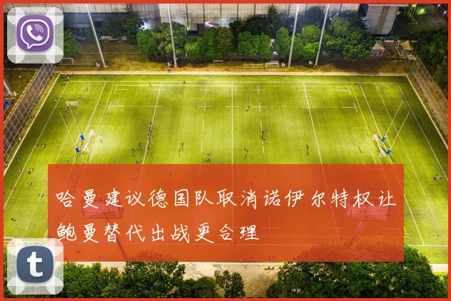 哈曼建议德国队取消诺伊尔特权让鲍曼替代出战更合理