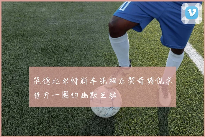 范德比尔特新车亮相东契奇调侃求借开一圈的幽默互动