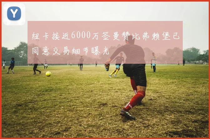 纽卡接近6000万签曼赞比弗赖堡已同意交易细节曝光