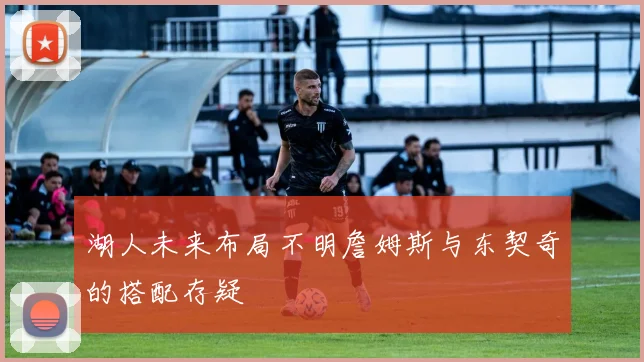 湖人未来布局不明詹姆斯与东契奇的搭配存疑