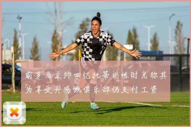 前罗马主帅回忆托蒂训练时光称其为享受并感慨俱乐部仍支付工资
