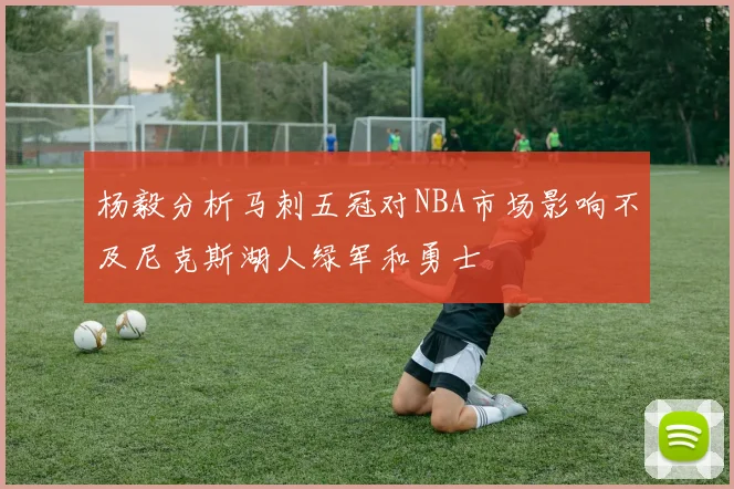 杨毅分析马刺五冠对NBA市场影响不及尼克斯湖人绿军和勇士