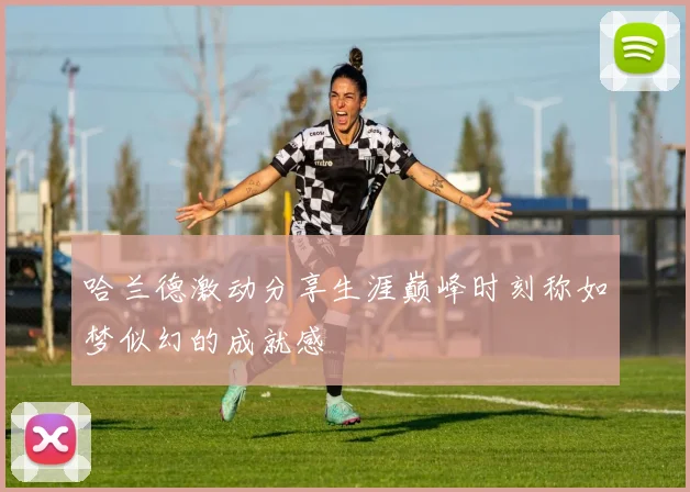 哈兰德激动分享生涯巅峰时刻称如梦似幻的成就感